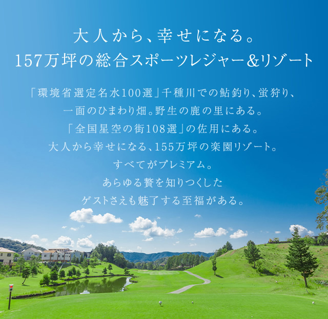 大人から、幸せになる。155万坪の総合スポーツレジャー＆リゾート　「環境省選定名水100選」千種川での鮎釣り、蛍狩り、一面のひまわり畑。野生の鹿の里にある。「全国星空の街108選」の佐用にある。大人から幸せになる、155万坪の楽園リゾート。すべてがプレミアム。あらゆる贅を知りつくしたゲストさえも未了する至福がある。